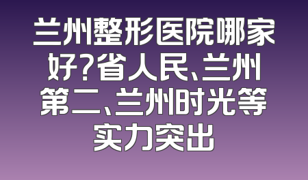 兰州整形医院哪家好？省人民、兰州第二、兰州时光等实力突出