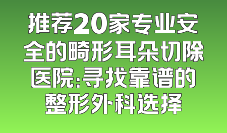 推荐20家专业安全的畸形耳朵切除医院：寻找靠谱的整形外科选择