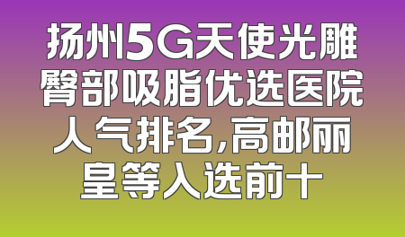 扬州5G天使光雕臀部吸脂优选医院人气排名，高邮丽皇等入选前十