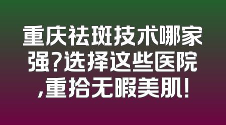 重庆祛斑技术哪家强？选择这些医院，重拾无暇美肌！