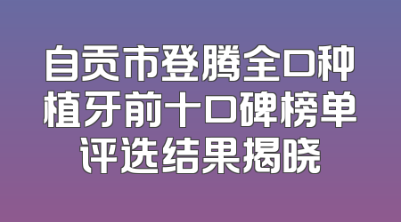 自贡市登腾全口种植牙前十口碑榜单评选结果揭晓
