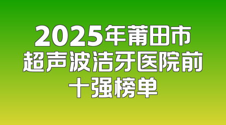 2025年莆田市超声波洁牙医院前十强榜单