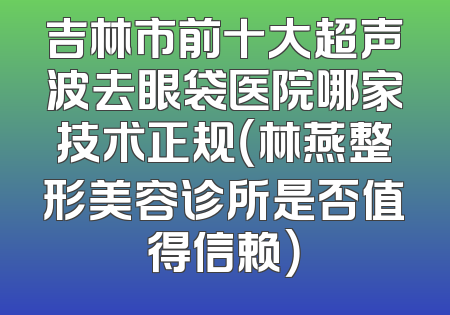 吉林市前十大超声波去眼袋医院哪家技术正规（林燕整形美容诊所是否值得信赖）