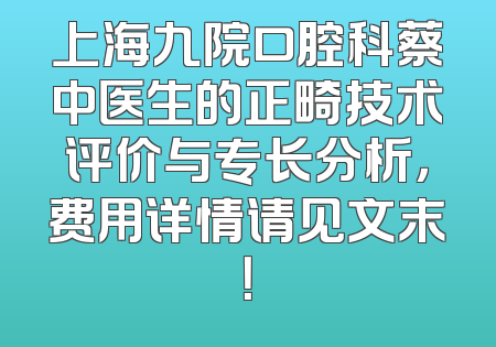 上海九院口腔科蔡中医生的正畸技术评价与专长分析，费用详情请见文末！