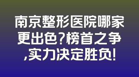 南京整形医院哪家更出色？榜首之争，实力决定胜负！