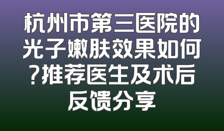 杭州市第三医院的光子嫩肤效果如何？推荐医生及术后反馈分享