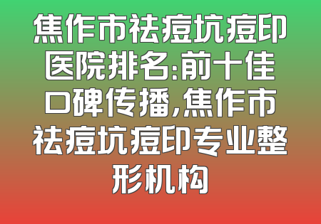 焦作市祛痘坑痘印医院排名：前十佳口碑传播，焦作市祛痘坑痘印专业整形机构