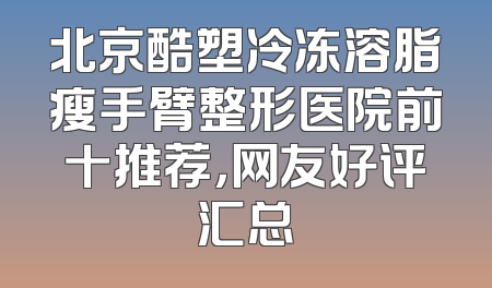 北京酷塑冷冻溶脂瘦手臂整形医院前十推荐，网友好评汇总