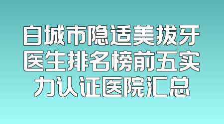 白城市隐适美拔牙医生排名榜前五实力认证医院汇总