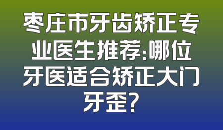 枣庄市牙齿矫正专业医生推荐：哪位牙医适合矫正大门牙歪？