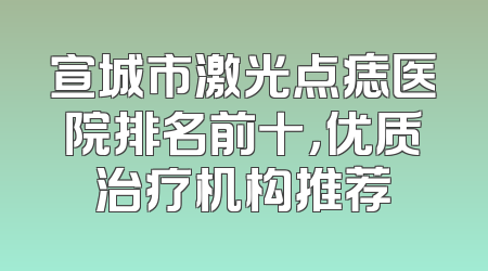宣城市激光点痣医院排名前十，优质治疗机构推荐