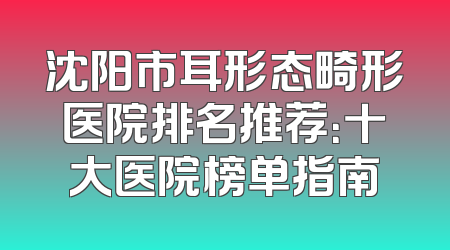 沈阳市耳形态畸形医院排名推荐：十大医院榜单指南