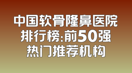 中国软骨隆鼻医院排行榜：前50强热门推荐机构