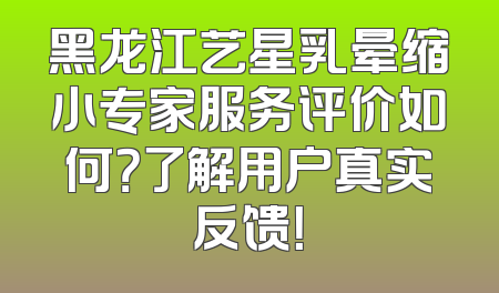 黑龙江艺星乳晕缩小专家服务评价如何？了解用户真实反馈！