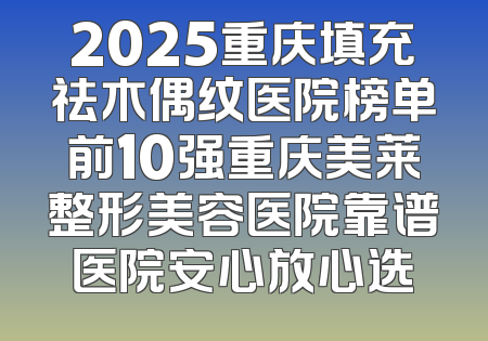 2025重庆填充祛木偶纹医院榜单前10强重庆美莱整形美容医院靠谱医院安心放心选