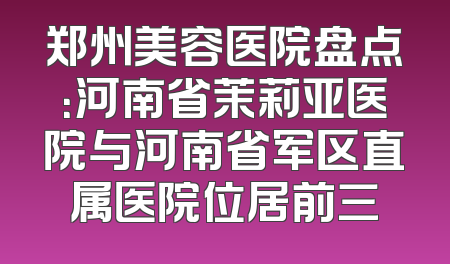 郑州美容医院盘点：河南省茉莉亚医院与河南省军区直属医院位居前三