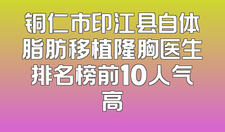 铜仁市印江县自体脂肪移植隆胸医生排名榜前10人气高