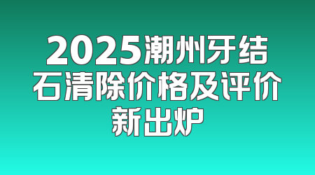2025潮州牙结石清除价格及评价新出炉