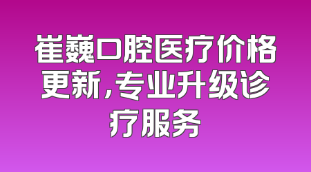 崔巍口腔医疗价格更新，专业升级诊疗服务
