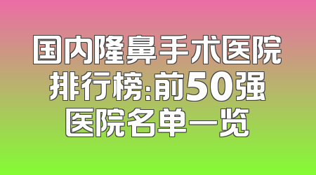 国内隆鼻手术医院排行榜：前50强医院名单一览