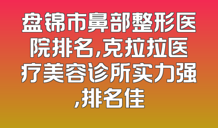 盘锦市鼻部整形医院排名，克拉拉医疗美容诊所实力强，排名佳