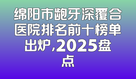 绵阳市龅牙深覆合医院排名前十榜单出炉，2025盘点