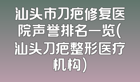 汕头市刀疤修复医院声誉排名一览(汕头刀疤整形医疗机构)
