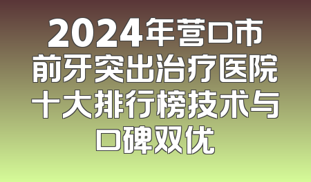 2024年营口市前牙突出治疗医院十大排行榜技术与口碑双优