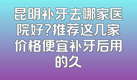 昆明补牙去哪家医院好？推荐这几家价格便宜补牙后用的久