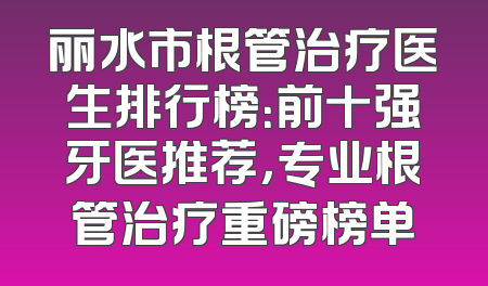 丽水市根管治疗医生排行榜：前十强牙医推荐，专业根管治疗重磅榜单
