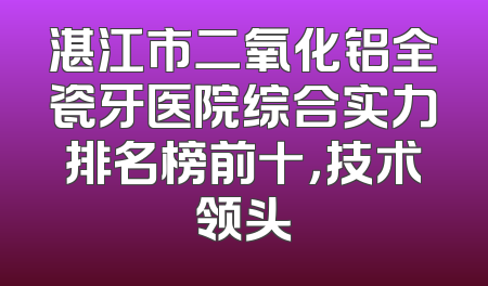 湛江市二氧化铝全瓷牙医院综合实力排名榜前十，技术领头