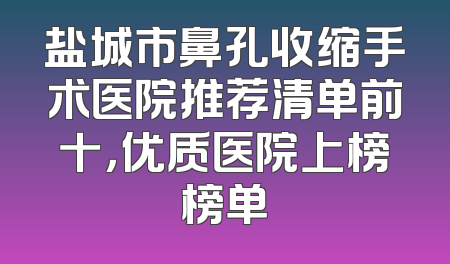 盐城市鼻孔收缩手术医院推荐清单前十，优质医院上榜榜单