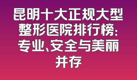 昆明十大正规大型整形医院排行榜：专业、安全与美丽并存