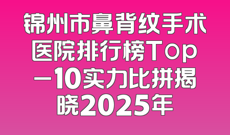 锦州市鼻背纹手术医院排行榜Top_10实力比拼揭晓2025年