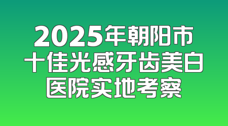 2025年朝阳市十佳光感牙齿美白医院实地考察