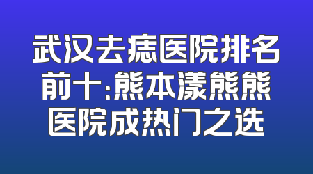 武汉去痣医院排名前十：熊本漾熊熊医院成热门之选