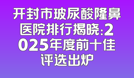 开封市玻尿酸隆鼻医院排行揭晓：2025年度前十佳评选出炉