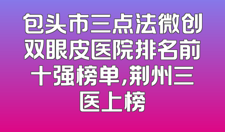 包头市三点法微创双眼皮医院排名前十强榜单，荆州三医上榜