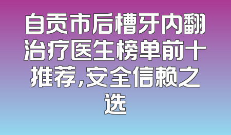 自贡市后槽牙内翻治疗医生榜单前十推荐，安全信赖之选