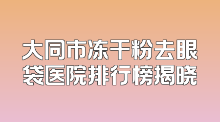 大同市冻干粉去眼袋医院排行榜揭晓