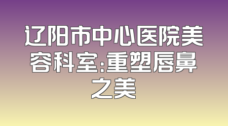 辽阳市中心医院美容科室：重塑唇鼻之美