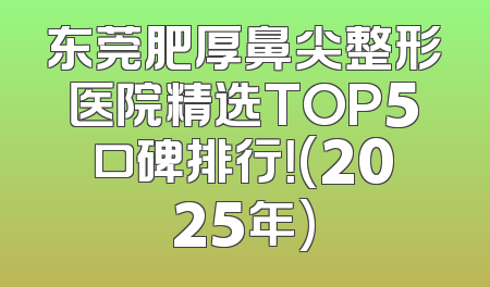 东莞肥厚鼻尖整形医院精选TOP5口碑排行！(2025年)