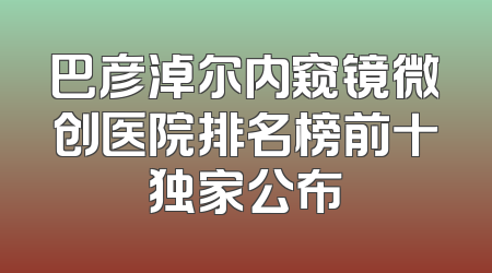 巴彦淖尔内窥镜微创医院排名榜前十独家公布
