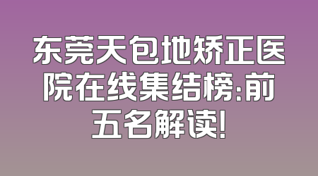 东莞天包地矫正医院在线集结榜：前五名解读！