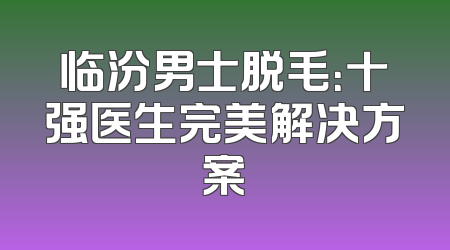 临汾男士脱毛：十强医生完美解决方案