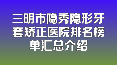 三明市隐秀隐形牙套矫正医院排名榜单汇总介绍