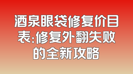 酒泉眼袋修复价目表：修复外翻失败的全新攻略