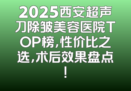 2025西安超声刀除皱美容医院TOP榜，性价比之选，术后效果盘点！