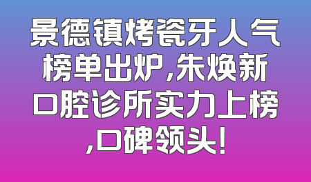 景德镇烤瓷牙人气榜单出炉，朱焕新口腔诊所实力上榜，口碑领头！