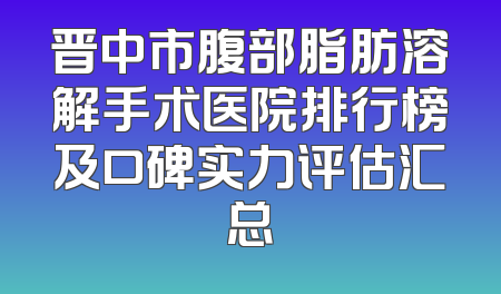晋中市腹部脂肪溶解手术医院排行榜及口碑实力评估汇总